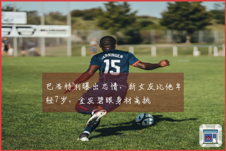 巴洛特利曝出恋情，新女友比他年轻7岁，金发碧眼身材高挑