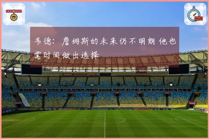 韦德：詹姆斯的未来仍不明朗 他也需时间做出选择