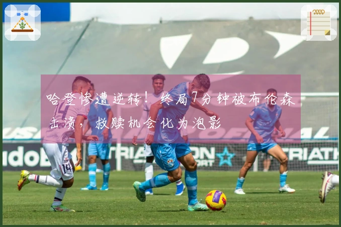 哈登惨遭逆转！终局7分钟被布伦森击溃，救赎机会化为泡影